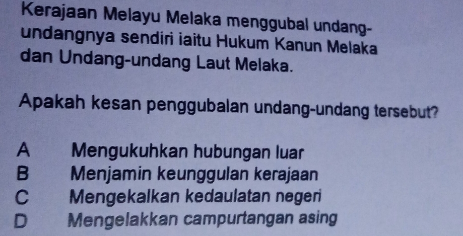 Kerajaan Melayu Melaka menggubal undang-
undangnya sendiri iaitu Hukum Kanun Melaka
dan Undang-undang Laut Melaka.
Apakah kesan penggubalan undang-undang tersebut?
A Mengukuhkan hubungan luar
B Menjamin keunggulan kerajaan
C Mengekalkan kedaulatan negeri
D Mengelakkan campurtangan asing