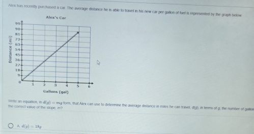 Alex has recently purchased a car. The average distance he is able to travel in his new car per gallon of fuef is represented by the graph below
Write an equation, in d(g)=m ng form, that Alex can use to determine the average distance in miles he can travel, d(g), in terms of g, the number of gallon
the correct value of the slope, m?
A d(g)=18g