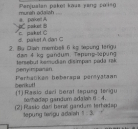 Penjualan paket kaus yang paling
murah adalah ....
a. paket A
paket B
c. paket C
d. paket A dan C
2. Bu Diah membeli 6 kg tepung terigu
dan 4 kg gandum. Tepung-tepung
tersebut kemudian disimpan pada rak
penyimpanan.
Perhatikan beberapa pernyataan
berikut!
(1) Rasio dari berat tepung terigu
terhadap gandum adalah 6:4. 
(2) Rasio dari berat gandum terhadap
tepung terigu adalah 1:3.