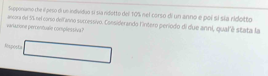 Supponiamo che il peso di un individuo si sia ridotto del 10% nel corso di un anno e poi si sia ridotto 
ancora del 5% nel corso dell’anno successivo. Considerando l’intero periodo di due anni, qualê stata la 
variazione percentuale complessiva? 
Risposta □ ,□ ) 
(□)°