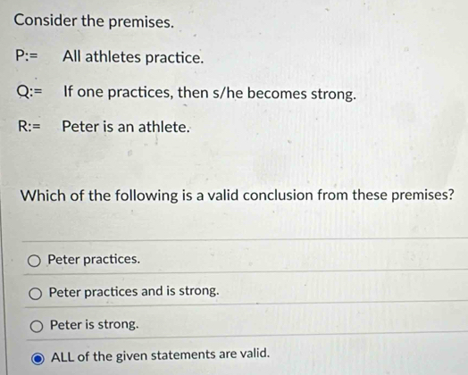 Consider the premises.
P:= All athletes practice.
Q:= If one practices, then s/he becomes strong.
R:= Peter is an athlete.
Which of the following is a valid conclusion from these premises?
Peter practices.
Peter practices and is strong.
Peter is strong.
ALL of the given statements are valid.