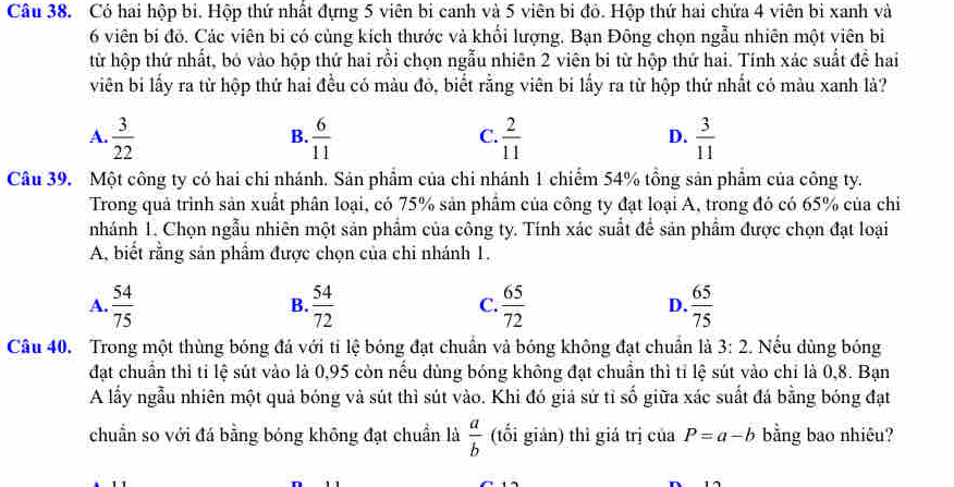 Có hai hộp bi. Hộp thứ nhất đựng 5 viên bi canh và 5 viên bi đô. Hộp thứ hai chứa 4 viên bi xanh và
6 viên bí đỏ. Các viên bi có cùng kích thước và khổi lượng. Bạn Đông chọn ngẫu nhiên một viên bi
từ hộp thứ nhất, bỏ vào hộp thứ hai rồi chọn ngẫu nhiên 2 viên bi từ hộp thứ hai. Tính xác suất đề hai
viên bi lấy ra từ hộp thứ hai đều có màu đỏ, biết rằng viên bi lấy ra từ hộp thứ nhất có màu xanh là?
A.  3/22   6/11   2/11   3/11 
B.
C.
D.
Câu 39. Một công ty có hai chi nhánh. Sản phẩm của chi nhánh 1 chiếm 54% tồng sản phẩm của công ty.
Trong quả trình sản xuất phân loại, có 75% sản phẩm của công ty đạt loại A, trong đó có 65% của chi
nhánh 1. Chọn ngẫu nhiên một sản phẩm của công ty. Tính xác suất để sản phẩm được chọn đạt loại
A, biết rằng sản phẩm được chọn của chi nhánh 1.
A.  54/75   54/72  C.  65/72  D.  65/75 
B.
Câu 40. Trong một thùng bóng đá với tỉ lệ bóng đạt chuẩn và bóng không đạt chuẩn là 3:2. Nếu dùng bóng
đạt chuẩn thì tỉ lệ sút vào là 0,95 còn nếu dùng bóng không đạt chuẩn thì tỉ lệ sút vào chỉ là 0,8. Bạn
A lấy ngẫu nhiên một quả bóng và sút thì sút vào. Khi đó giả sử tỉ số giữa xác suất đá bằng bóng đạt
chuẩn so với đá bằng bóng không đạt chuẩn là  a/b  (tối giản) thì giá trị của P=a-b bằng bao nhiêu?