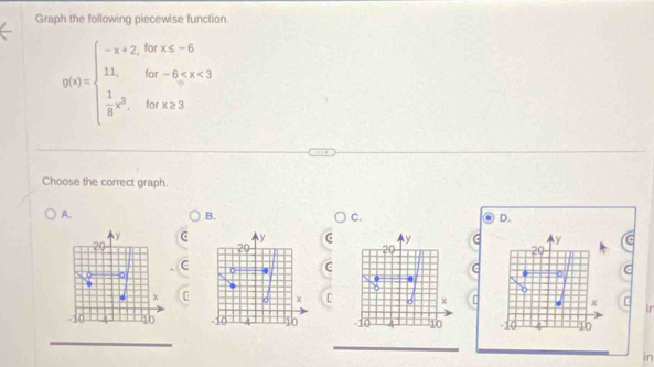 Graph the following piecewise function.
g(x)=beginarrayl -x+2,0,x≤slant -6 1,bx-6,x<3  1/8 x^2,bx!= 3endarray.
Choose the correct graph. 
A. 
B. 
C. 
D. 
C y y
20
20 
C 
C 
σ 
C [ x
-10 10 -10 10
in