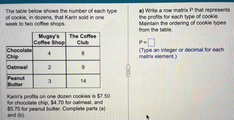 The table below shows the number of each type a) Write a row matrix P that represents 
of cookie, in dozens, that Karin sold in one the profits for each type of cookie. 
week to two coffee shops. Maintain the ordering of cookie types 
from the table.
P=□
(Type an integer or decimal for each 
matrix element.) 
Karin's profits on one dozen cookies is $7.50
for chocolate chip, $4.70 for oatmeal, and
$5.75 for peanut butter. Complete parts (a) 
and (b).