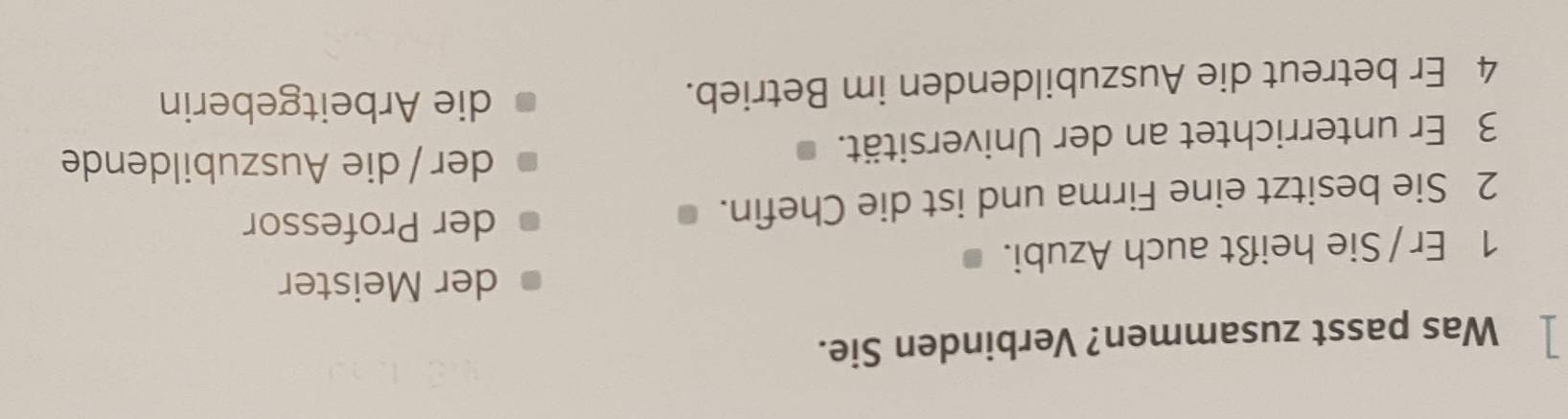 Was passt zusammen? Verbinden Sie.
der Meister
1 Er / Sie heißt auch Azubi.
2 Sie besitzt eine Firma und ist die Chefin.
der Professor
3 Er unterrichtet an der Universität.
der / die Auszubildende
4 Er betreut die Auszubildenden im Betrieb.
die Arbeitgeberin