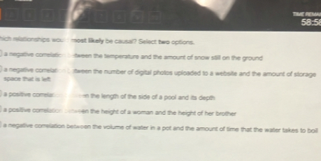 58:5
hich relationships would most likely be causal? Select two options.
a negative comelation b tween the temperature and the amount of snow still on the ground
a negative comelation b stween the number of digital photos uploaded to a website and the amount of storage
space that is left
a positive comelat n the length of the side of a pool and its depth 
) a posittive correlation senween the height of a woman and the height of her brother
a negative comelation between the volume of watter in a pot and the amount of time that the water takes to boil