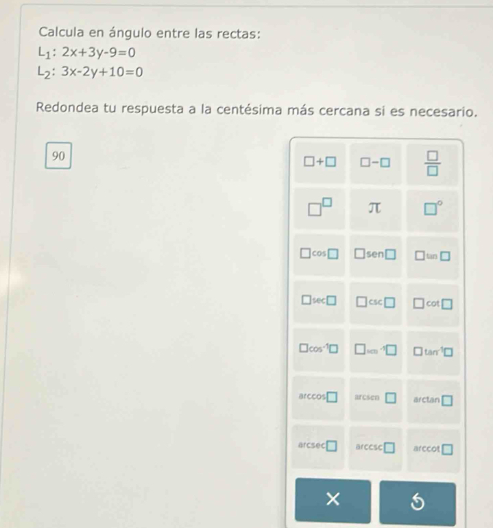 Calcula en ángulo entre las rectas:
L_1:2x+3y-9=0
L_2:3x-2y+10=0
Redondea tu respuesta a la centésima más cercana si es necesario.
90
□ +□ □ -□  □ /□  
□^(□) π □°
□ cos □ □ sen□ □ tan □
□ sec □ □ csc □ □ cot □
□ cos^(-1)□ □ _100-1□ □ tan^(-1)□
arccos □ arcsen □ arctan □
a csc □ arccsc □ arccot □