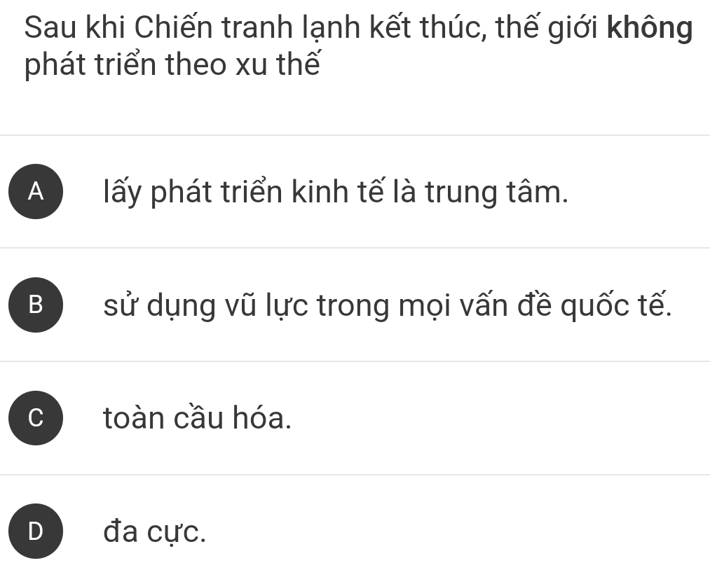 Sau khi Chiến tranh lạnh kết thúc, thế giới không
phát triển theo xu thế
A ) lấy phát triển kinh tế là trung tâm.
B ) sử dụng vũ lực trong mọi vấn đề quốc tế.
C toàn cầu hóa.
D) đa cực.