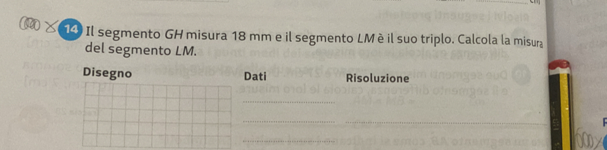 Il segmento GH misura 18 mm e il segmento LMè il suo triplo. Calcola la misura 
del segmento LM. 
Disegno Dati Risoluzione 
_ 
_ 
_ 
_