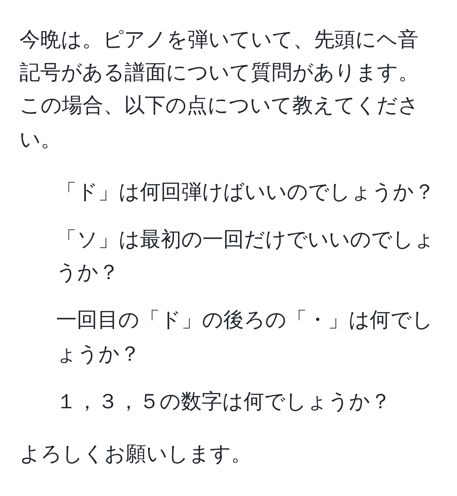 今晩は。ピアノを弾いていて、先頭にヘ音記号がある譜面について質問があります。この場合、以下の点について教えてください。  
- 「ド」は何回弾けばいいのでしょうか？  
- 「ソ」は最初の一回だけでいいのでしょうか？  
- 一回目の「ド」の後ろの「・」は何でしょうか？  
- １，３，５の数字は何でしょうか？  

よろしくお願いします。