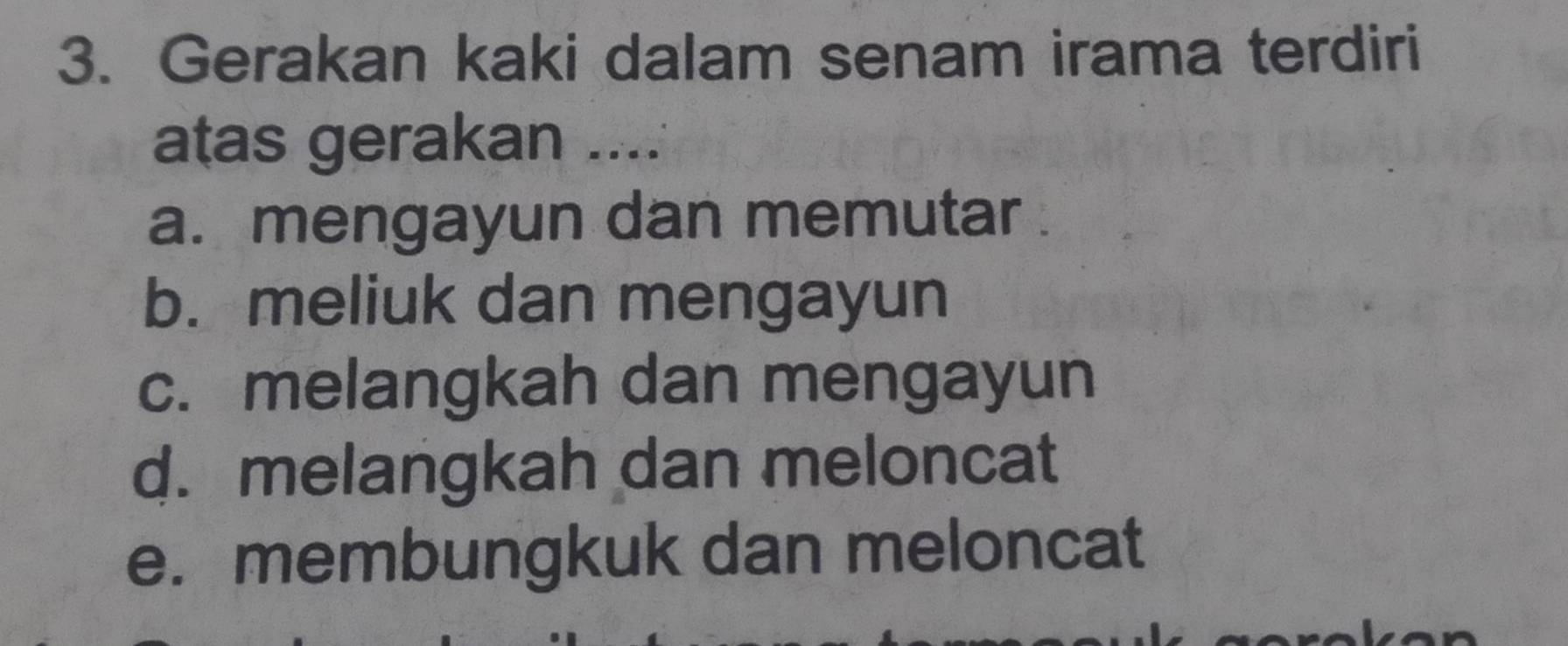 Gerakan kaki dalam senam irama terdiri
atas gerakan ....
a. mengayun dan memutar .
b. meliuk dan mengayun
c. melangkah dan mengayun
d. melangkah dan meloncat
e. membungkuk dan meloncat