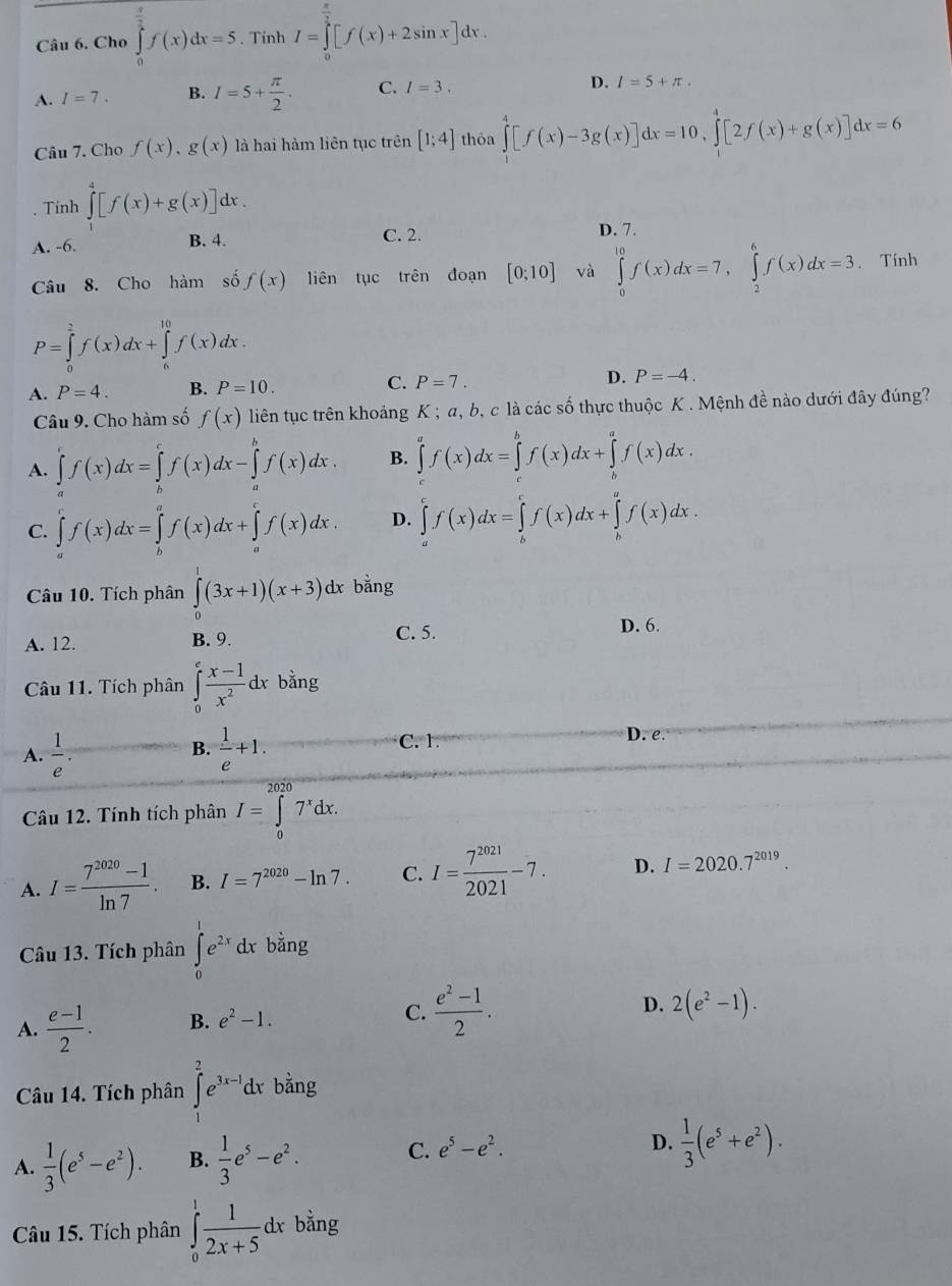 Cho ∈tlimits _0^((frac π)2)f(x)dx=5. Tính I=∈tlimits _0^((frac π)2)[f(x)+2sin x]dx.
A. I=7. B. I=5+ π /2 . C. I=3. D. I=5+π .
Câu 7. Cho f(x),g(x) là hai hàm liên tục trên [1;4] thỏa ∈tlimits _1^(4[f(x)-3g(x)]dx=10,∈tlimits _1^4[2f(x)+g(x)]dx=6
Tinh ∈tlimits _1^4[f(x)+g(x)]dx.
A. -6. B. 4. C. 2. D. 7.
Câu 8. Cho hàm số f(x) liên tục trên đoạn [0;10] và ∈tlimits _0^(10)f(x)dx=7,∈tlimits _2^6f(x)dx=3. Tính
P=∈tlimits _0^2f(x)dx+∈tlimits _6^(10)f(x)dx.
A. P=4. B. P=10. C. P=7. D. P=-4.
Câu 9. Cho hàm số f(x) liên tục trên khoảng K ; a, b, c là các số thực thuộc K . Mệnh đề nào dưới đây đúng?
A. ∈tlimits _a^cf(x)dx=∈tlimits _b^cf(x)dx-∈tlimits _a^bf(x)dx. B. ∈tlimits _a^af(x)dx+∈tlimits _b^af(x)dx.
C. ∈tlimits _a^cf(x)dx=∈tlimits _b^af(x)dx+∈tlimits _a^cf(x)dx. D. ∈tlimits _a^cf(x)dx=∈tlimits _b^cf(x)dx+∈tlimits _b^af(x)dx.
Câu 10. Tích phân ∈tlimits _0^1(3x+1)(x+3)dx bǎng
A. 12. B. 9. C. 5.
D. 6.
Câu 11. Tích phân ∈tlimits _0^efrac x-1)x^2dxbhat ang T
B.
A.  1/e .  1/e +1.
C. 1. D. e.
Câu 12. Tính tích phân I=∈tlimits _0^((2020)7^x)dx.
A. I= (7^(2020)-1)/ln 7 . B. I=7^(2020)-ln 7. C. I= 7^(2021)/2021 -7. D. I=2020.7^(2019).
Câu 13. Tích phân ∈tlimits _0^(1e^2x)dx bằng
A.  (e-1)/2 . B. e^2-1. C.  (e^2-1)/2 .
D. 2(e^2-1).
Câu 14. Tích phân ∈tlimits _1^(2e^3x-1)dx bằng
A.  1/3 (e^5-e^2). B.  1/3 e^5-e^2. C. e^5-e^2.
D.  1/3 (e^5+e^2).
Câu 15. Tích phân ∈tlimits _0^(1frac 1)2x+5 dx bằng