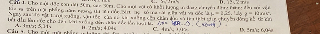 5sqrt(2)m/s D. 15sqrt(2)m/s
Câu 4. Cho một đốc con dài 50m, cao 30m. Cho một vật có khổi lượng m dang chuyển động thắng đều với vận
tốc vợ trên mặt phẳng nằm ngang thì lên đốc.Biết hệ số ma sát giữa vật và dốc là mu =0.25. Lấy g=10m/s^2. 
Ngay sau đó vật trượt xuống, vận tốc của nó khi xuống đến chân đốc và tìm thời gian chuyên động kê từ khi
bắt đầu lên đốc cho đến khi xuống đến chân dốc lần lượt là:
A. 3m/s; 5,04s B. 2m/s; 4,04s C. 4m/s; 3.04s
Câu 5. Cho một mặt nhẳng nghiêng D. 5m/s; 6,04s