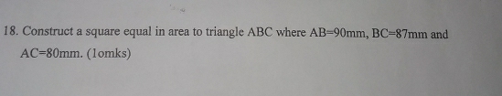 Construct a square equal in area to triangle ABC where AB=90mm, BC=87mm and
AC=80mm. (1omks)