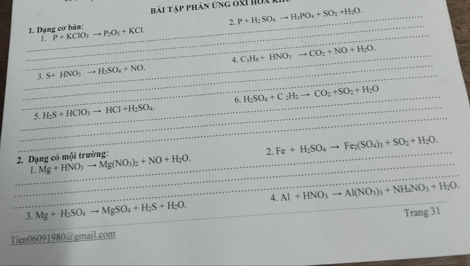 Bài Tập phản ứng 0XI Hua 
_2. P+H_2SO_4to H_3PO_4+SO_2+H_2O. 
_ 
_1. Dạng cơ bản: P+KClO_3to P_2O_5+KCl. 
1. 
_ 
_ 
_3. S+HNO_3to H_2SO_4+NO. 4. C_3H_8+HNO_3to CO_2+NO+H_2O. 
_6. H_2SO_4+C_2H_2to CO_2+SO_2+H_2O
_ 
_5. H_2S+HCIO_3to HCI+H_2SO_4. 
_ 
2. Fe+H_2SO_4to Fe_2(SO_4)_3+SO_2+H_2O. 
2. Dạng có mội trường: 
_ 
_1. Mg+HNO_3to Mg(NO_3)_2+NO+H_2O. 
_ 
4. Al+HNO_3to Al(NO_3)_3+NH_4NO_3+H_2O. 
3. Mg+H_2SO_4to MgSO_4+H_2S+H_2O. 
Tien06091980@gmail.com Trang 31