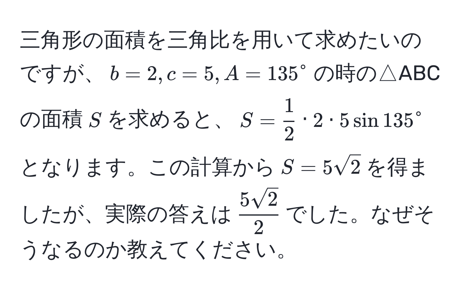 三角形の面積を三角比を用いて求めたいのですが、$b=2, c=5, A=135^(circ$の時の△ABCの面積$S$を求めると、$S=frac1)2 · 2 · 5 sin 135^(circ$となります。この計算から$S=5sqrt(2)$を得ましたが、実際の答えは$frac5sqrt2)2$でした。なぜそうなるのか教えてください。