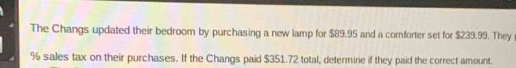 The Changs updated their bedroom by purchasing a new lamp for $89.95 and a comforter set for $239.99. They
% sales tax on their purchases. If the Changs paid $351.72 total, determine if they paid the correct amount.