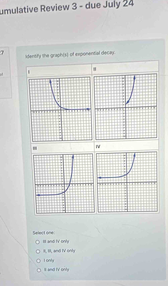 umulative Review 3 - due July 24
7
Identify the graph(s) of exponential decay.
of 1
''
IV
Select one:
III and IV only
II, III, and IV only
I only
II and IV only