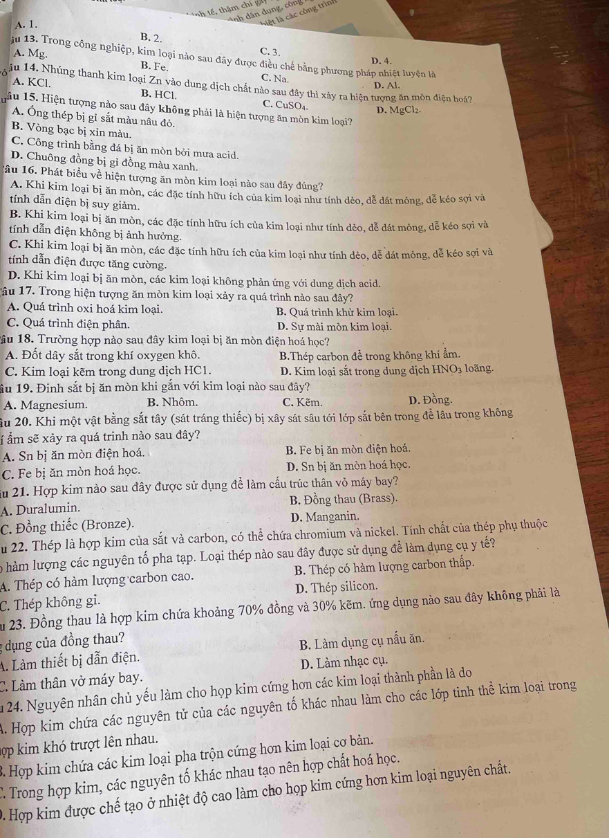 nh tế , thậm chí ga y
nh dân dụng, công
A. 1.
l t l các công trình
B. 2.
A. Mg.
C. 3.
ju 13. Trong công nghiệp, kim loại nào sau đây được điều chế bằng phương pháp nhiệt luyện là
D. 4.
B. Fe.
C. Na.
A. KCl. D. Al.
ậu 14. Nhúng thanh kim loại Zn vào dung dịch chất nào sau đây thì xảy ra hiện tượng ăn mòn điện hoá7
B. HCl. C. CuSO₄. D. MgCl₂.
âu 15. Hiện tượng nào sau đây không phải là hiện tượng ăn mòn kim loại?
A. Ông thép bị gỉ sắt màu nâu đỏ.
B. Vòng bạc bị xin màu.
C. Công trình bằng đá bị ăn mòn bởi mưa acid.
D. Chuông đồng bị gi đồng màu xanh.
lâu 16. Phát biểu về hiện tượng ăn mòn kim loại nào sau đây đúng?
A. Khi kim loại bị ăn mòn, các đặc tính hữu ích của kim loại như tính dẻo, dễ dát mỏng, dễ kéo sợi và
tính dẫn điện bị suy giảm.
B. Khi kim loại bị ăn mòn, các đặc tính hữu ích của kim loại như tính dẻo, dễ dát mỏng, dễ kéo sợi và
tính dẫn điện không bị ảnh hưởng.
C. Khi kim loại bị ăn mòn, các đặc tính hữu ích của kim loại như tính dẻo, dễ dát mỏng, dễ kéo sợi và
tính dẫn điện được tăng cường.
D. Khi kim loại bị ăn mòn, các kim loại không phản ứng với dung dịch acid.
Tâu 17. Trong hiện tượng ăn mòn kim loại xảy ra quá trình nào sau đây?
A. Quá trình oxi hoá kim loại. B. Quá trình khử kim loại.
C. Quá trình điện phân. D. Sự mài mòn kim loại.
lâu 18. Trường hợp nào sau đây kim loại bị ăn mòn điện hoá học?
A. Đốt dây sắt trong khí oxygen khô. B.Thép carbon đề trong không khí ẩm.
C. Kim loại kẽm trong dung dịch HC1. D. Kim loại sắt trong dung dịch HNO₃ loãng.
ầu 19. Đinh sắt bị ăn mòn khi gắn với kim loại nào sau đây?
A. Magnesium. B. Nhôm. C. Kẽm. D. Đồng.
âu 20. Khi một vật bằng sắt tây (sát tráng thiếc) bị xây sát sâu tới lớp sắt bên trong để lâu trong không
Í ẩm sẽ xảy ra quá trinh nào sau đây?
A. Sn bị ăn mòn điện hoá. B. Fe bị ăn mòn điện hoá.
C. Fe bị ăn mòn hoá học. D. Sn bị ăn mòn hoá học.
Su 21. Hợp kim nào sau đây được sử dụng để làm cấu trúc thân vỏ máy bay?
A. Duralumin. B. Đồng thau (Brass).
C. Đồng thiếc (Bronze). D. Manganin.
Ấu 22. Thép là hợp kim của sắt và carbon, có thể chứa chromium và nickel. Tính chất của thép phụ thuộc
o hàm lượng các nguyên tố pha tạp. Loại thép nào sau đây được sử dụng để làm dụng cụ y tế?
A. Thép có hàm lượng carbon cao. B. Thép có hàm lượng carbon thấp.
C. Thép không gi. D. Thép silicon.
Ấu 23. Đồng thau là hợp kim chứa khoảng 70% đồng và 30% kẽm. ứng dụng nào sau đây không phải là
g dụng của đồng thau?
A. Làm thiết bị dẫn điện. B. Làm dụng cụ nấu ăn.
D. Làm nhạc cụ.
C. Làm thân vở máy bay.
1 24. Nguyên nhân chủ yếu làm cho họp kim cứng hơn các kim loại thành phần là do
A. Hợp kim chứa các nguyên tử của các nguyên tố khác nhau làm cho các lớp tinh thể kim loại trong
hp kim khó trượt lên nhau.
3. Hợp kim chứa các kim loại pha trộn cứng hơn kim loại cơ bản.
C. Trong hợp kim, các nguyên tố khác nhau tạo nên hợp chất hoá học.
0. Hợp kim được chế tạo ở nhiệt độ cao làm cho họp kim cứng hơn kim loại nguyên chất.