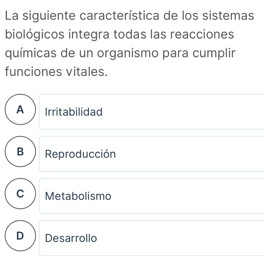 La siguiente característica de los sistemas
biológicos integra todas las reacciones
químicas de un organismo para cumplir
funciones vitales.
A Irritabilidad
B Reproducción
C Metabolismo
D Desarrollo