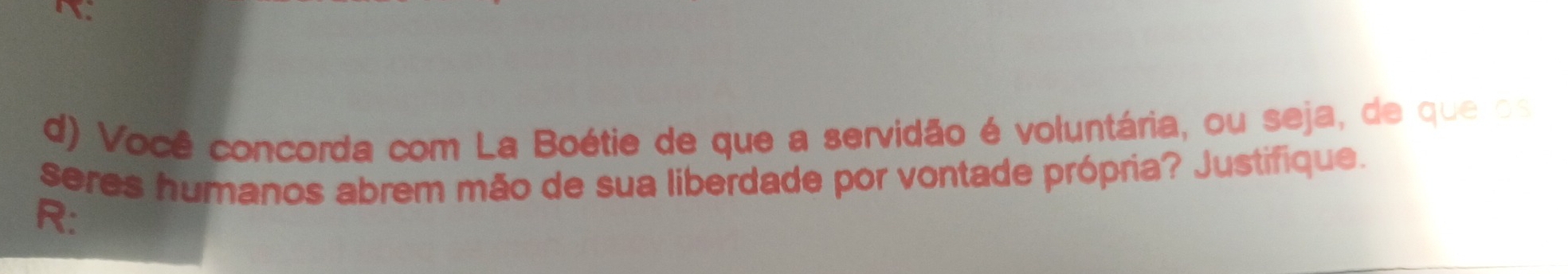 Você concorda com La Boétie de que a servidão é voluntária, ou seja, de que os 
seres humanos abrem mão de sua liberdade por vontade própria? Justifique. 
R: