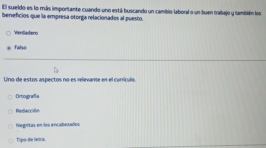 El sueldo es lo más importante cuando uno está buscando un cambio laboral o un buen trabajo y también los
beneficios que la empresa otorga relacionados al puesto.
Verdadero
Falso
Uno de estos aspectos no es relevante en el currículo.
Ortografía
Redacción
Negritas en los encabezados
Tipo de letra.