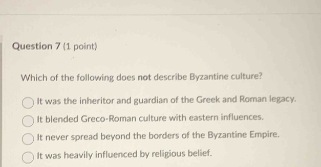 Which of the following does not describe Byzantine culture?
It was the inheritor and guardian of the Greek and Roman legacy.
It blended Greco-Roman culture with eastern influences.
It never spread beyond the borders of the Byzantine Empire.
It was heavily influenced by religious belief.