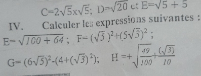 C=2sqrt(5)* sqrt(5); D=sqrt(20ctE=sqrt 5)+5
IV. Calculer les expressions suivantes :
E=sqrt(100+64); F=(sqrt(5))^2+(5sqrt(3))^2;
G=(6sqrt(5))^2-(4+(sqrt(3))^2); H=+sqrt(frac 49)100+ (sqrt(3))/10 