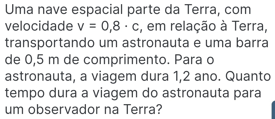 Uma nave espacial parte da Terra, com 
velocidade v=0,8· c , em relação à Terra, 
transportando um astronauta e uma barra 
de 0,5 m de comprimento. Para o 
astronauta, a viagem dura 1,2 ano. Quanto 
tempo dura a viagem do astronauta para 
um observador na Terra?