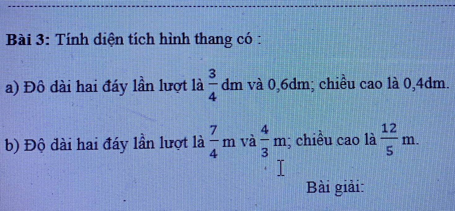 Tính diện tích hình thang có : 
a) Đô đài hai đáy lần lượt là  3/4 dm và 0,6dm; chiều cao là 0,4dm. 
b) Độ đài hai đáy lần lượt là  7/4 m và  4/3 m; chiều cao là  12/5 m. 
Bài giải: