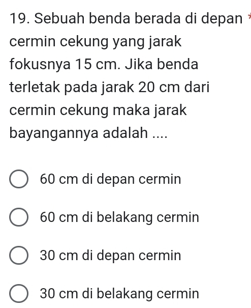 Sebuah benda berada di depan 
cermin cekung yang jarak
fokusnya 15 cm. Jika benda
terletak pada jarak 20 cm dari
cermin cekung maka jarak
bayangannya adalah ....
60 cm di depan cermin
60 cm di belakang cermin
30 cm di depan cermin
30 cm di belakang cermin