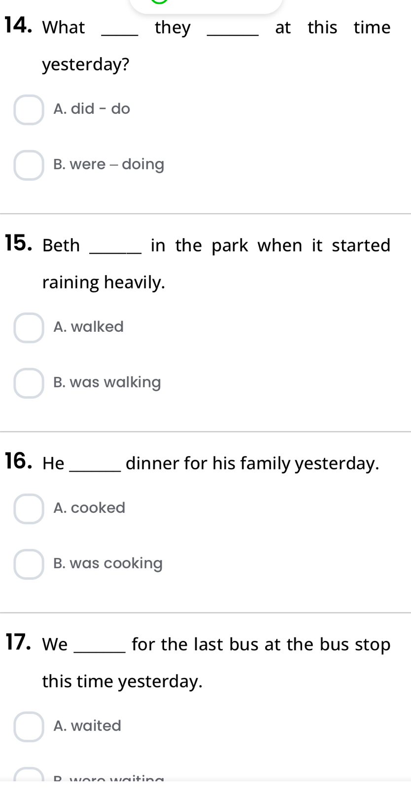 What _they _at this time
yesterday?
A. did - do
B. were - doing
15. Beth _in the park when it started
raining heavily.
A. walked
B. was walking
16. He _dinner for his family yesterday.
A. cooked
B. was cooking
17. We_ for the last bus at the bus stop 
this time yesterday.
A. waited
D