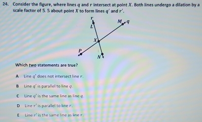 Consider the figure, where lines q and 7 intersect at point X. Both lines undergo a dilation by a
scale factor of 5. 5 about point X to form lines q' and r'. 
Which two statements are true?
A Line q° does not intersect line r.
B Line q^2 `` is parallel to line q
C Line q^2 ' is the same line as line ?.
D Line r^3 is parallel to line r.
E Lin :r^3 is the same line as line r.