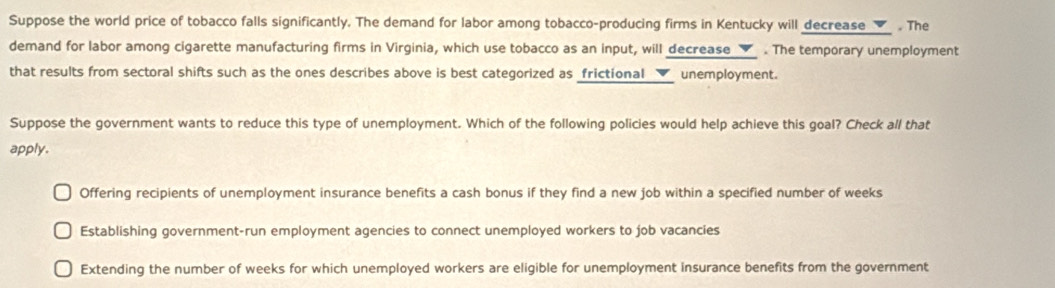 Suppose the world price of tobacco falls significantly. The demand for labor among tobacco-producing firms in Kentucky will decrease__ . The
demand for labor among cigarette manufacturing firms in Virginia, which use tobacco as an input, will decrease _▼_ . The temporary unemployment
that results from sectoral shifts such as the ones describes above is best categorized as frictional __✔_ unemployment.
Suppose the government wants to reduce this type of unemployment. Which of the following policies would help achieve this goal? Check all that
apply.
Offering recipients of unemployment insurance benefits a cash bonus if they find a new job within a specified number of weeks
Establishing government-run employment agencies to connect unemployed workers to job vacancies
Extending the number of weeks for which unemployed workers are eligible for unemployment insurance benefits from the government