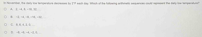 In November, the daily low temperature decreases by 2°F each day. Which of the following arithmetic sequences could represent the daily low temperature?
A. 2, -4, 8, -16, 32, …
B. -2, -4, -8, -16, -32, ...
C. 8, 6, 4, 2, 0,…
D. -8, -6, -4, -2, 0,...