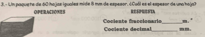 3.- Un paquete de 60 hojas iguales mide 8 mm de espesor. ¿Cuál es el espesor de una hoja? 
OPERACIONES RESPUESTA 
Cociente fraccionario _ m. 
Cociente decimal_ m m.