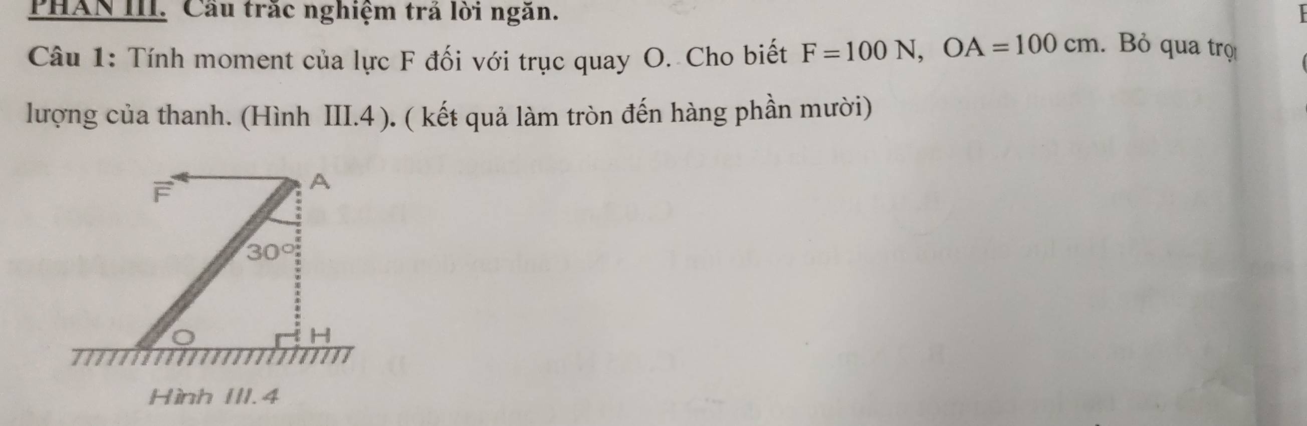 PHAN III. Cầu trắc nghiệm trả lời ngăn.
Câu 1: Tính moment của lực F đối với trục quay O. Cho biết F=100N, OA=100cm. Bỏ qua trọ
lượng của thanh. (Hình III.4 ). ( kết quả làm tròn đến hàng phần mười)
F
A
30°
H
Hình III. 4