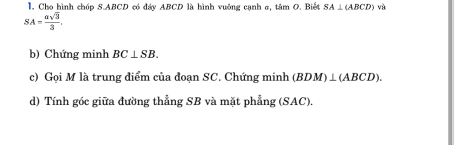 Cho hình chóp S. ABCD có đáy ABCD là hình vuông cạnh a, tan O. Biết SA⊥ (ABCD) và
SA= asqrt(3)/3 . 
b) Chứng minh BC⊥ SB. 
c) Gọi M là trung điểm của đoạn SC. Chứng minh ( BDM)⊥ (ABCD). 
d) Tính góc giữa đường thẳng SB và mặt phẳng (SAC).