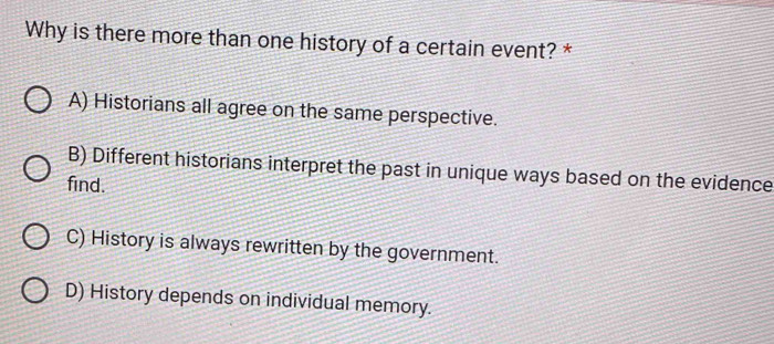 Why is there more than one history of a certain event? *
A) Historians all agree on the same perspective.
B) Different historians interpret the past in unique ways based on the evidence
find.
C) History is always rewritten by the government.
D) History depends on individual memory.