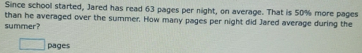 Since school started, Jared has read 63 pages per night, on average. That is 50% more pages 
than he averaged over the summer. How many pages per night did Jared average during the 
summer? 
□ pages