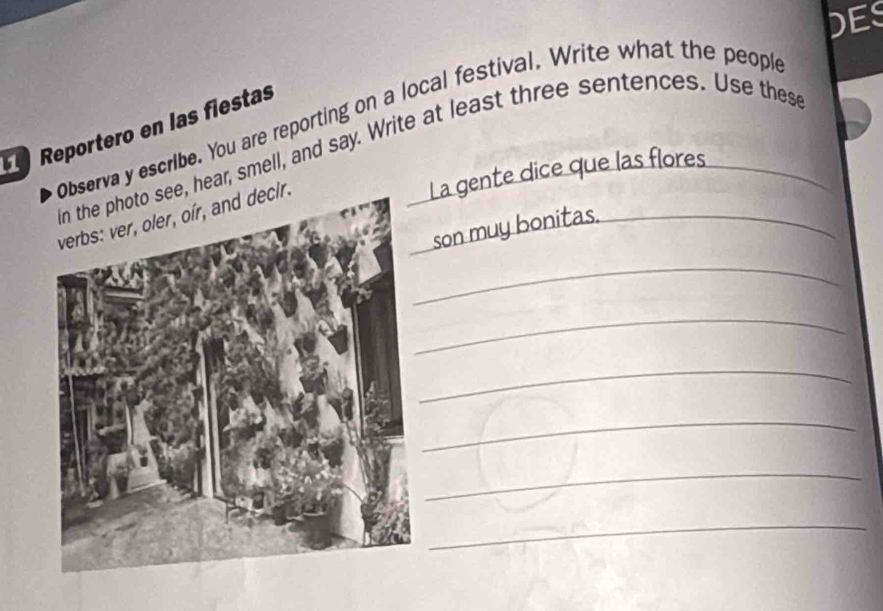 DES 
serva y escribe. You are reporting on a local festival. Write what the people 
Reportero en las fiestas 
, hear, smell, and say. Write at least three sentences. Use these 
La gente dice que las flores 
son muy bonitas. 
_ 
_ 
_ 
_ 
_ 
_ 
_