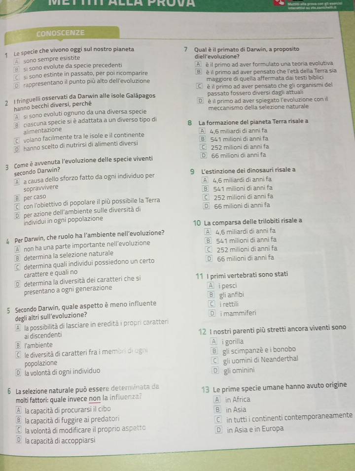 CONOSCENZE
1 Le specie che vivono oggi sul nostro pianeta 7 Qual è il primato di Darwin, a proposito
A  sono sempre esistite
diell'evoluzione?
B sí sono evolute da specie precedenti A é il primo ad aver formulato una teoria evolutiva
C si sono estinte in passato, per poi ricomparire B  é il primo ad aver pensato che l'età della Terra sia
De rappresentano il punto più alto dell’evoluzione maggiore di quella affermata dai testi biblici
C é il primo ad aver pensato che gli organismi del
2 1 fringuelli osservati da Darwin alle isole Galápagos passato fossero diversi dagli attual
D é il primo ad aver spiegato l'evoluzione con il
hanno becchi diversi, perché
A si sono evoluti ognuno da una diversa specie meccanismo della selezione naturale
Bciascuna specie si è adattata a un diverso tipo di 8 La formazione del pianeta Terra risale a
alimentazione
volano facilmente tra le isole e il continente A 4,6 miliardi di anni fa
B 541 milioni di anni fa
D hanno scelto di nutrirsi di alimenti diversi C 252 milioni di anni fa
3 Come è avvenuta l'evoluzione delle specie viventi D 66 milioni di anni fa
secondo Darwin?
A a causa dello sforzo fatto da ogni individuo per 9 L’estinzione dei dinosauri risale a
A 4,6 miliardi di anni fa
sopravvivere
B 541 milioni di anni fa
⑧ per caso
C con l’obiettivo di popolare il più possibile la Terra 252 milioní di annī fa
D per azione dell'ambiente sulle diversità di D 66 milioni di anni fa
individui in ogni popolazione
10 La comparsa delle trilobiti risale a
4 Per Darwin, che ruolo ha l’ambiente nell’evoluzione? A 4,6 miliardi di anni fa
A non ha una parte importante nell’evoluzione ⑧ 541 milioni di anni fa
Bdetermina la selezione naturale 252 milioni di anni fa
€ determina quali individui possiedono un certo D 66 milioni di anni fa
carattere e quali no
D determina la diversità dei caratteri che si 11 I primi vertebrati sono stati
presentano a ogni generazione
A i pesci
B gli anfibi
5 Secondo Darwin, quale aspetto è meno influente
C  i rettili
degli altri sull’evoluzione? D  mammiferi
A la possibilità di lasciare in eredità i propri caratteri
ai discendenti 12 I nostri parenti più stretti ancora viventi sono
Ⓑ l'ambiente A i gorilla
E le diversità di caratteri fra i membri di ogni B gli scimpanzè e i bonobo
popolazione
Cgli uomini di Neanderthal
D la volontà di ogni individuo D gli ominini
6 La selezione naturale può essere determinata da 13 Le prime specie umane hanno avuto origine
molti fattori: quale invece non la influenza? A in Africa
A la capacità di procurarsi il cibo B in Asia
® la capacità di fuggire ai predatori
C  in tutti i continenti contemporaneamente
O la volontà di modificare il proprio aspetto D in Asia e in Europa
D la capacità di accoppiarsi