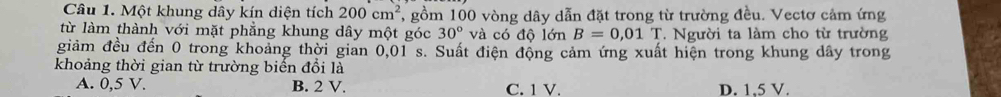 Một khung dây kín diện tích 200cm^2 7, gồm 100 vòng dây dẫn đặt trong từ trường đều. Vectơ cảm ứng
từ làm thành với mặt phẳng khung dây một góc 30° và có độ lớn B=0,01T. Người ta làm cho từ trường
giảm đều đến 0 trong khoảng thời gian 0,01 s. Suất điện động cảm ứng xuất hiện trong khung dây trong
khoảng thời gian từ trường biến đổi là
A. 0,5 V. B. 2 V. C. 1 V. D. 1,5 V.