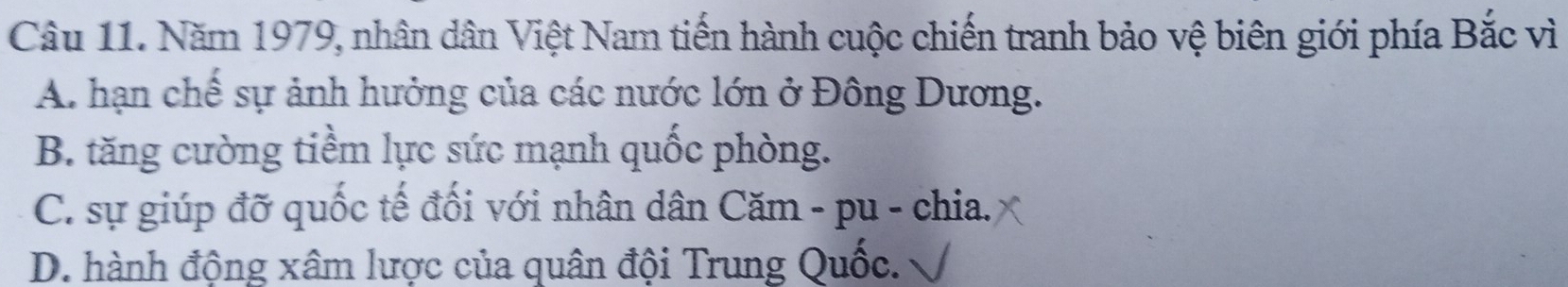 Năm 1979, nhân dân Việt Nam tiến hành cuộc chiến tranh bảo vệ biên giới phía Bắc vì
A. hạn chế sự ảnh hưởng của các nước lớn ở Đông Dương.
B. tăng cường tiềm lực sức mạnh quốc phòng.
C. sự giúp đỡ quốc tế đối với nhân dân Căm - pu - chia.
D. hành động xâm lược của quân đội Trung Quốc.