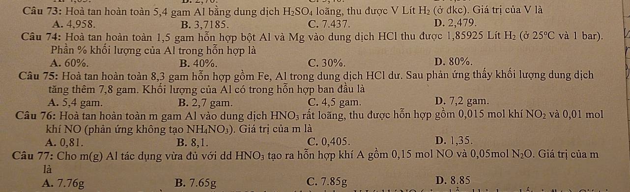 Hoà tan hoàn toàn 5,4 gam Al bằng dung dịch H_2SO 4 loãng, thu được V Lít H_2 (ở đkc). Giá trị của V là
A. 4,958. B. 3,7185. C. 7.437. D. 2,479.
Câu 74: Hoà tan hoàn toàn 1,5 gam hỗn hợp bột Al và Mg vào dung dịch HCl thu được 1,85925 Lít H_2 (ở 25°C và 1 bar).
Phần % khối lượng của Al trong hỗn hợp là
A. 60%. B. 40%. C. 30%. D. 80%.
Câu 75: Hoà tan hoàn toàn 8,3 gam hỗn hợp gồm Fe, Al trong dung dịch HCl dư. Sau phản ứng thấy khối lượng dung dịch
tăng thêm 7,8 gam. Khối lượng của Al có trong hỗn hợp ban đầu là
A. 5,4 gam. B. 2,7 gam. C. 4,5 gam. D. 7,2 gam.
Câu 76: Hoà tan hoàn toàn m gam Al vào dung dịch HNO_3 rất loãng, thu được hỗn hợp gồm 0,015 mol khí NO_2 và 0,01 mol
khí NO (phản ứng không tạo NH_4NO_3). Giá trị của m là
A. 0,81. B. 8,1. C. 0,405. D. 1,35.
Câu 77: Cho m(g)Al I tác dụng vừa đủ với dd HNO_3 tạo ra hỗn hợp khí A gồm 0,15 mol NO và 0,05mol N_2O. Giá trị của m
là
A. 7.76g B. 7.65g C. 7.85g D. 8.85