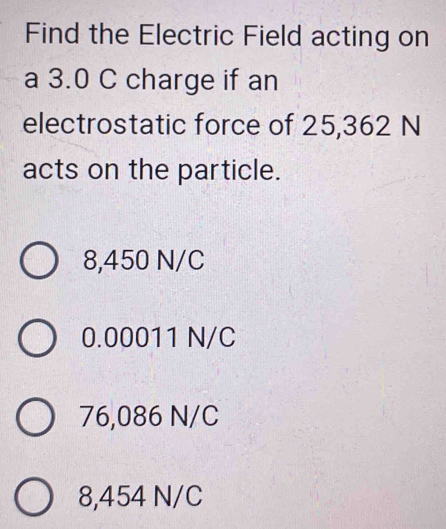 Find the Electric Field acting on
a 3.0 C charge if an
electrostatic force of 25,362 N
acts on the particle.
8,450 N/C
0.00011 N/C
76,086 N/C
8,454 N/C