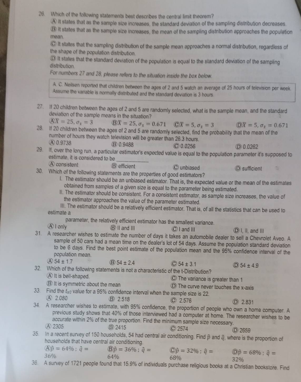 Which of the following statements best describes the central limit theorem?
A It states that as the sample size increases, the standard deviation of the sampling distribution decreases.
⑧ It states that as the sample size increases, the mean of the sampling distribution approaches the population
mean.
C It states that the sampling distribution of the sample mean approaches a normal distribution, regardless of
the shape of the population distribution.
It states that the standard deviation of the population is equal to the standard deviation of the sampling
distribution.
For numbers 27 and 28, please refers to the situation inside the box below.
A. C. Neilsen reported that children between the ages of 2 and 5 watch an average of 25 hours of television per week.
Assume the variable is normally distributed and the standard deviation is 3 hours.
27. If 20 children between the ages of 2 and 5 are randomly selected, what is the sample mean, and the standard
deviation of the sample means in the situation?
QX=25,sigma _x=3  enclosecircle3overline X=25,sigma _x=0.671 C overline X=5,sigma _x=3 D overline X=5,sigma _x=0.671
28. If 20 children between the ages of 2 and 5 are randomly selected, find the probability that the mean of the
number of hours they watch television will be greater than 26.3 hours.
A 0.9738 ⑬ 0.9488 Ⓒ 0.0256 Ⓓ0.0262
29. If, over the long run, a particular estimator's expected value is equal to the population parameter it's supposed to
estimate, it is considered to be_
A consistent ⑬ efficient Ⓒ unbiased Ⓓ sufficient
30. Which of the following statements are the properties of good estimators?
l. The estimator should be an unbiased estimator. That is, the expected value or the mean of the estimates
obtained from samples of a given size is equal to the parameter being estimated.
II. The estimator should be consistent. For a consistent estimator, as sample size increases, the value of
the estimator approaches the value of the parameter estimated.
III. The estimator should be a relatively efficient estimator. That is, of all the statistics that can be used to
estimate a
parameter, the relatively efficient estimator has the smallest variance.
A I only ⑧ⅡandⅢ Ⓒ I and ⅢI Ⓓ I, II, and III
31. A researcher wishes to estimate the number of days it takes an automobile dealer to sell a Chevrolet Aveo. A
sample of 50 cars had a mean time on the dealer's lot of 54 days. Assume the population standard deviation
to be 6 days. Find the best point estimate of the population mean and the 95% confidence interval of the
population mean.
A 54± 1.7
⑧ 54± 2.4
C 54± 3.1
D 54± 4.9
32. Which of the following statements is not a characteristic of the t-Distribution?
A It is bell-shaped. © The variance is greater than 1
⑧ It is symmetric about the mean Ⓓ The curve never touches the x-axis
33. Find the t value for a 95% confidence interval when the sample size is 22.
Ⓐ 2.080 ⑬ 2.518 Ⓒ 2.576 Ⓓ 2.831
34. A researcher wishes to estimate, with 95% confidence, the proportion of people who own a home computer. A
previous study shows that 40% of those interviewed had a computer at home. The researcher wishes to be
accurate within 2% of the true proportion. Find the minimum sample size necessary.
Ⓐ 2305 ⑧ 2415 Ⓒ 2574 Ⓓ 2659
35. In a recent survey of 150 households, 54 had central air conditioning. Findβ and ậ, where is the proportion of
households that have central air conditioning.
A hat p=64% ;hat q=  enclosecircle1hat p=36% ;hat q=  enclwidehat p=32% ;widehat q=  enclosecircleD=
36% 64% 68%
32%
36. A survey of 1721 people found that 15.9% of individuals purchase religious books at a Christian bookstore. Find