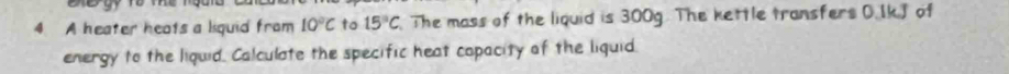 A heater heats a liquid from 10°C to 15°C The mass of the liquid is 300g. The kettle transfers 0.IkJ of 
energy to the liquid. Calculate the specific heat copacity of the liquid.