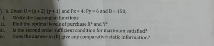 Given U=(x+2)(y+1) and Px=4; Py=6 and B=150. 
i. Write the Lagrangian functions 
ii. Find the optimal levels of purchase X^* and Y^*
ii, Is the second order sufficient condition for maximum satisfied? 
iv. Does the answer in (b) give any comparative-static information?