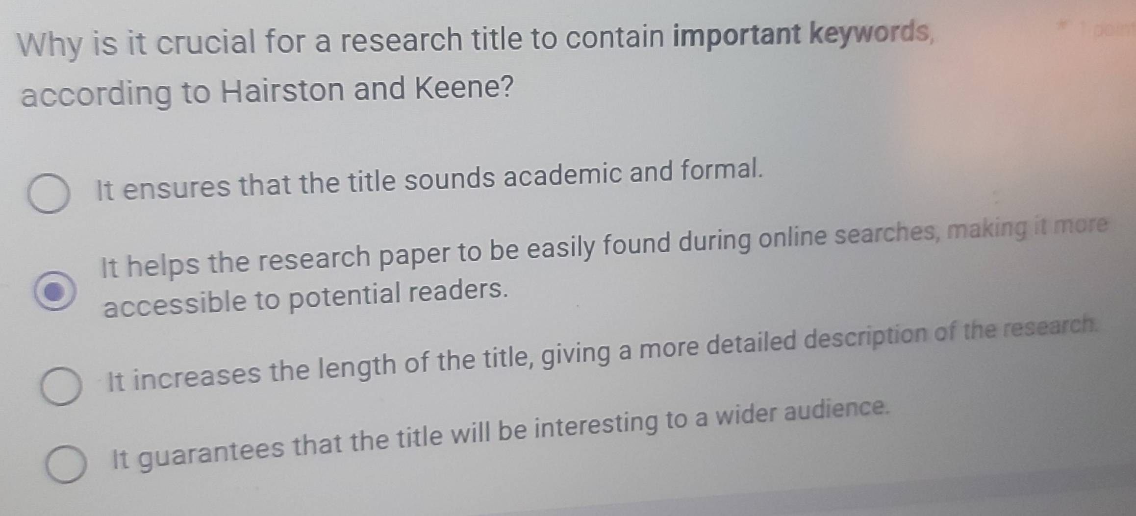 Why is it crucial for a research title to contain important keywords,
according to Hairston and Keene?
It ensures that the title sounds academic and formal.
It helps the research paper to be easily found during online searches, making it more
accessible to potential readers.
It increases the length of the title, giving a more detailed description of the research.
It guarantees that the title will be interesting to a wider audience.